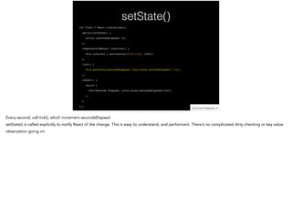 setState()
var Timer = React.createClass({!
getInitialState() {!
return {secondsElapsed: 0};!
},!
componentDidMount: function() {!
this.interval = setInterval(this.tick, 1000);!
},!
tick() {!
this.setState({secondsElapsed: this.state.secondsElapsed + 1});!
},!
render() {!
return (!
<div>Seconds Elapsed: {this.state.secondsElapsed}</div>!
);!
}!
});
 