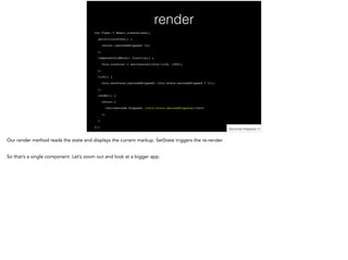 render
var Timer = React.createClass({!
getInitialState() {!
return {secondsElapsed: 0};!
},!
componentDidMount: function() {!
this.interval = setInterval(this.tick, 1000);!
},!
tick() {!
this.setState({secondsElapsed: this.state.secondsElapsed + 1});!
},!
render() {!
return (!
<div>Seconds Elapsed: {this.state.secondsElapsed}</div>!
);!
}!
});
 