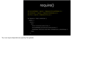require()
var PictureOfTheDay = require('./Components/PictureOfTheDay.js');!
var DateBrowser = require('./Components/DateBrowser.js');!
var Title = require('./Components/Title.js');!
!
var SpacePics = React.createClass ({!
render() {!
return (!
<div>!
<Title title={this.state.title} />!
<PictureOfTheDay picture={this.state.picture} />!
<DateBrowser date={this.state.date} onChange={this._onDateChange} />!
</div>!
);!
 