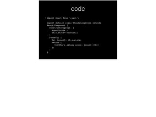 code
• import React from 'react'; 
 
export default class WhosAsleepScore extends
React.Component { 
constructor(props) { 
super(props); 
this.state={count:0}; 
} 
render() { 
let {count}= this.state; 
return ( 
<h1>Who's Asleep score: {count}</h1> 
); 
} 
}
 