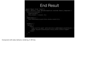 End Result
import React from 'react'; 
export default class WhosAsleepScore extends React.Component { 
constructor(props) { 
super(props); 
this.state = {count: 0}; 
} 
addSleeper() { 
this.setState({count:this.state.count+1}); 
} 
 
render() { 
return ( 
<div> 
<img src='ct.png' onClick={this.addSleeper.bind(this)} /> 
<span style={countStyle}>{this.state.count}</span> 
</div> 
); 
} 
}
 