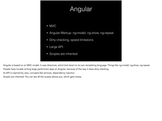 Angular
!
• MVC
• Angular Markup: ng-model, ng-show, ng-repeat
• Dirty checking, speed limitations
• Large API.
• Scopes are inherited.
 