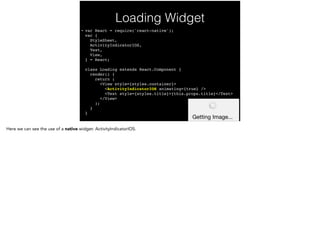 Loading Widget
• var React = require('react-native'); 
var { 
StyleSheet, 
ActivityIndicatorIOS, 
Text, 
View, 
} = React; 
 
class Loading extends React.Component { 
render() { 
return ( 
<View style={styles.container}> 
<ActivityIndicatorIOS animating={true} /> 
<Text style={styles.title}>{this.props.title}</Text> 
</View> 
); 
} 
}
 