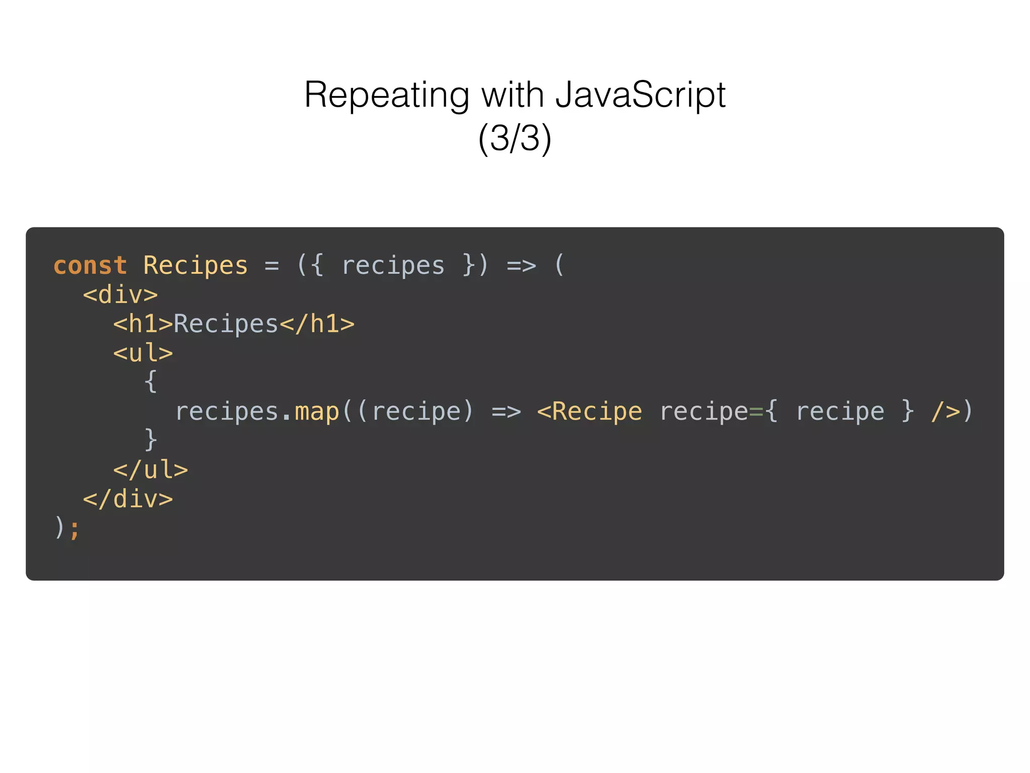 Repeating with JavaScript
(3/3)
const Recipes = ({ recipes }) => ( 
<div> 
<h1>Recipes</h1> 
<ul> 
{ 
recipes.map((recipe) => <Recipe recipe={ recipe } />) 
} 
</ul> 
</div> 
);
 