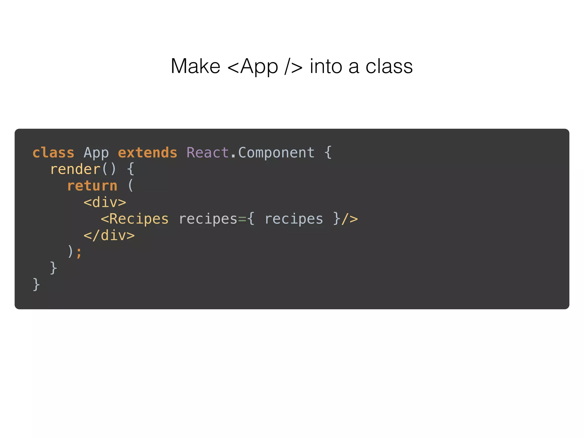 Make <App /> into a class
class App extends React.Component { 
render() { 
return ( 
<div> 
<Recipes recipes={ recipes }/> 
</div> 
); 
} 
} 
 