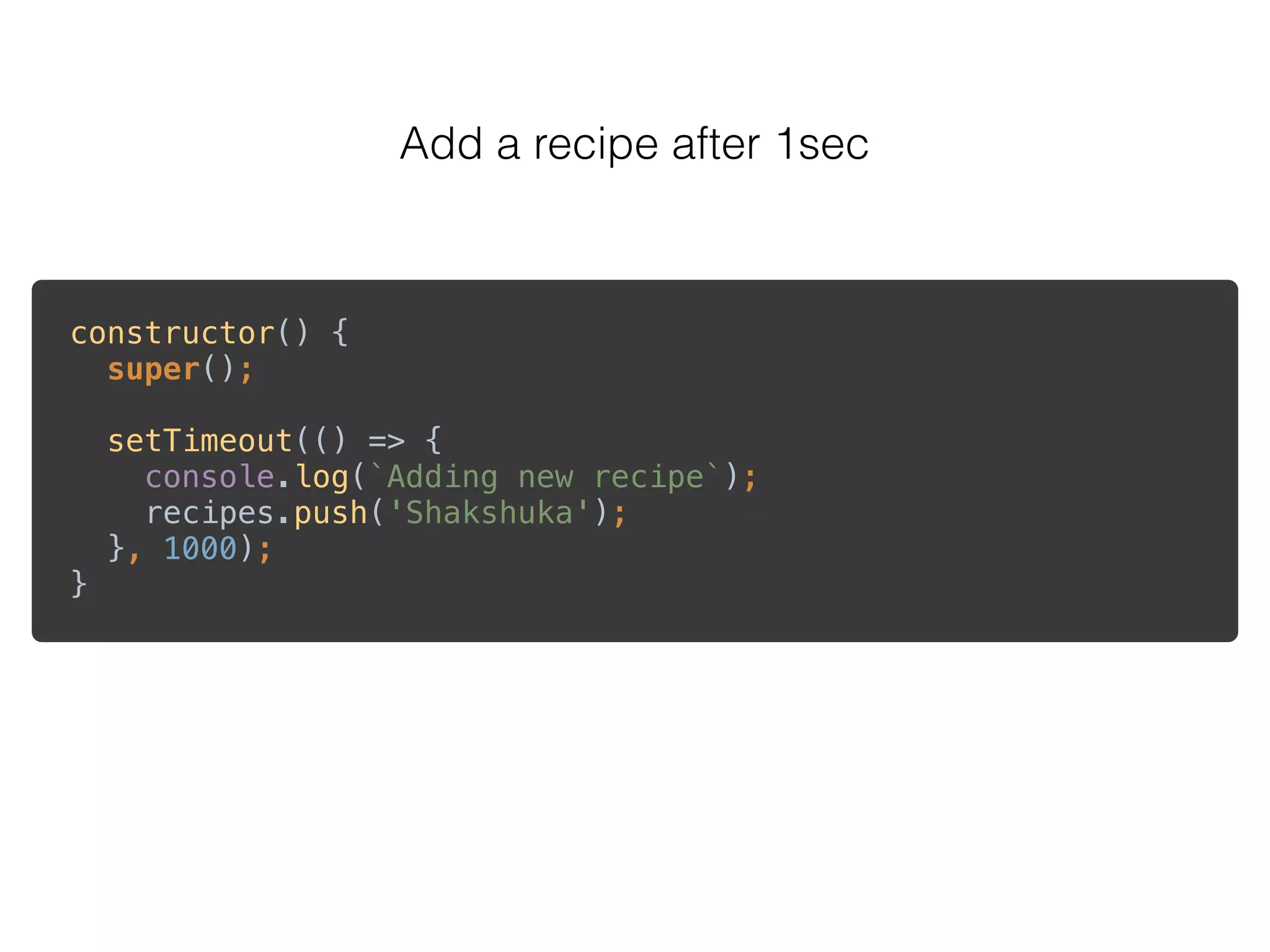 Add a recipe after 1sec
constructor() { 
super(); 
 
setTimeout(() => { 
console.log(`Adding new recipe`); 
recipes.push('Shakshuka'); 
}, 1000); 
}
 