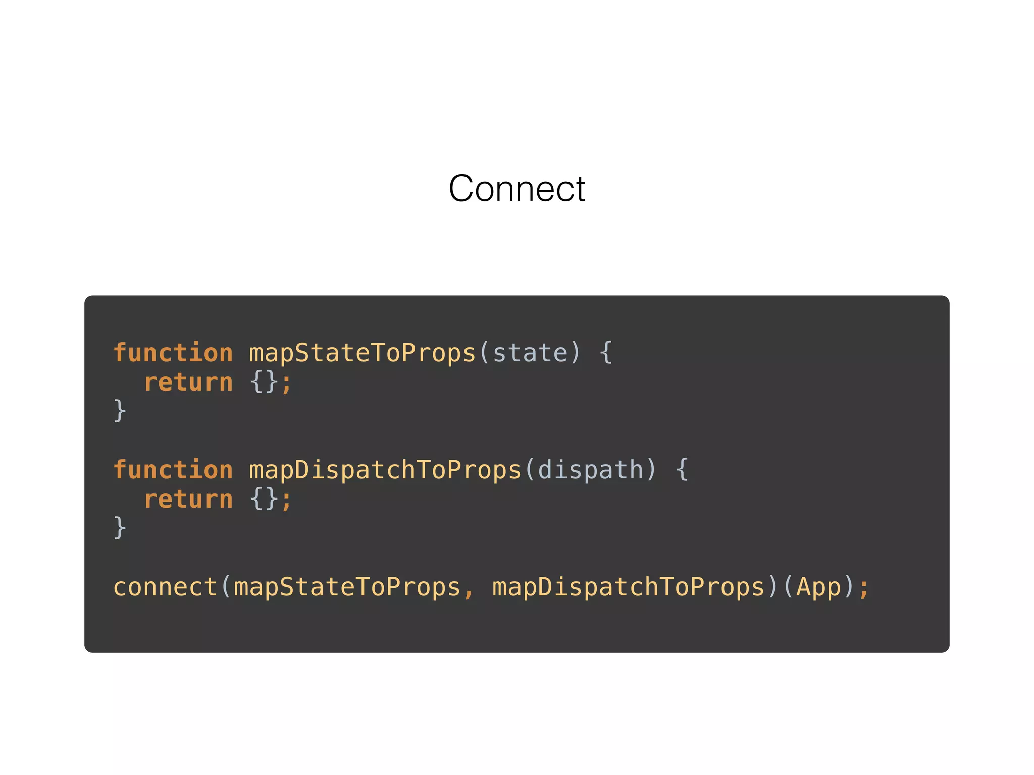 Connect
function mapStateToProps(state) {  
return {}; 
} 
 
function mapDispatchToProps(dispath) { 
return {}; 
} 
 
connect(mapStateToProps, mapDispatchToProps)(App); 
 