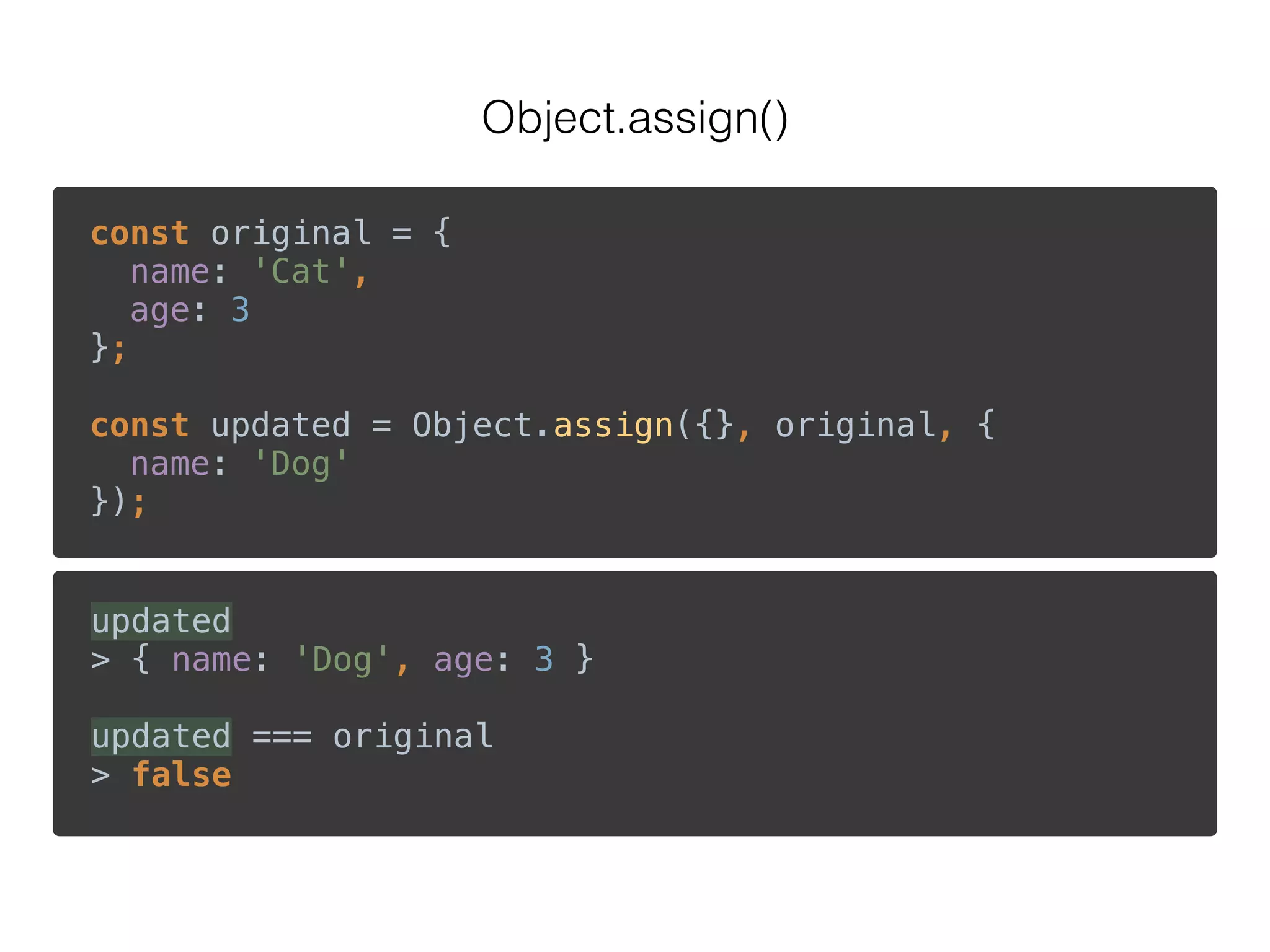 Object.assign()
const original = { 
name: 'Cat', 
age: 3 
}; 
 
const updated = Object.assign({}, original, { 
name: 'Dog' 
});
updated 
> { name: 'Dog', age: 3 } 
 
updated === original 
> false
 