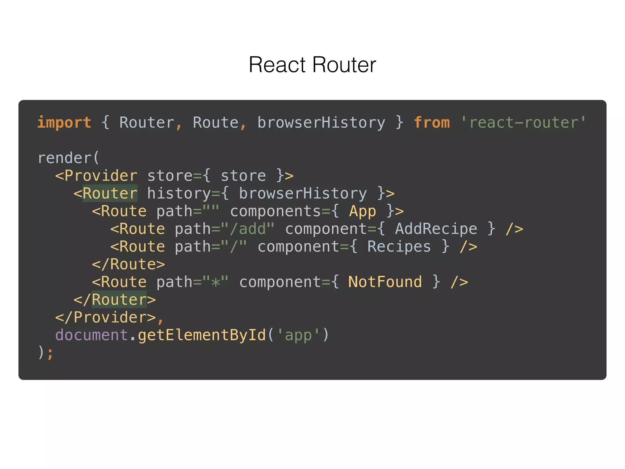 React Router
import { Router, Route, browserHistory } from 'react-router' 
 
render( 
<Provider store={ store }> 
<Router history={ browserHistory }> 
<Route path="" components={ App }> 
<Route path="/add" component={ AddRecipe } /> 
<Route path="/" component={ Recipes } /> 
</Route> 
<Route path="*" component={ NotFound } /> 
</Router> 
</Provider>, 
document.getElementById('app') 
);
 