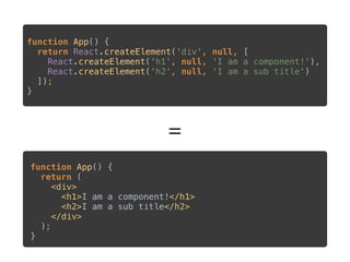 =
function App() { 
return React.createElement('div', null, [ 
React.createElement('h1', null, 'I am a component!'), 
React.createElement('h2', null, 'I am a sub title') 
]); 
}
 
function App() { 
return ( 
<div> 
<h1>I am a component!</h1> 
<h2>I am a sub title</h2> 
</div> 
); 
}
 
