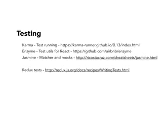 Testing
Karma - Test running - https://karma-runner.github.io/0.13/index.html
Enzyme - Test utils for React - https://github.com/airbnb/enzyme
Jasmine - Matcher and mocks - http://ricostacruz.com/cheatsheets/jasmine.html
Redux tests - http://redux.js.org/docs/recipes/WritingTests.html
 