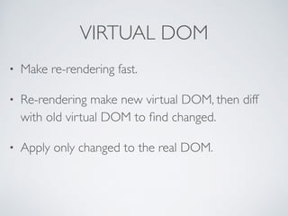 VIRTUAL DOM
• Make re-rendering fast.	

• Re-rendering make new virtual DOM, then diff
with old virtual DOM to ﬁnd changed.	

• Apply only changed to the real DOM.
 