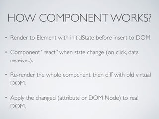 HOW COMPONENT WORKS?
• Render to Element with initialState before insert to DOM.	

• Component “react” when state change (on click, data
receive..).	

• Re-render the whole component, then diff with old virtual
DOM.	

• Apply the changed (attribute or DOM Node) to real
DOM.
 