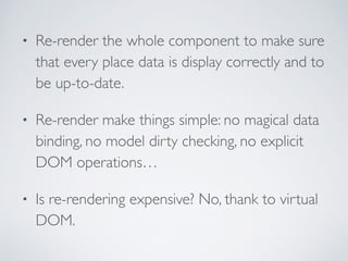 • Re-render the whole component to make sure
that every place data is display correctly and to
be up-to-date.	

• Re-render make things simple: no magical data
binding, no model dirty checking, no explicit
DOM operations…	

• Is re-rendering expensive? No, thank to virtual
DOM.
 