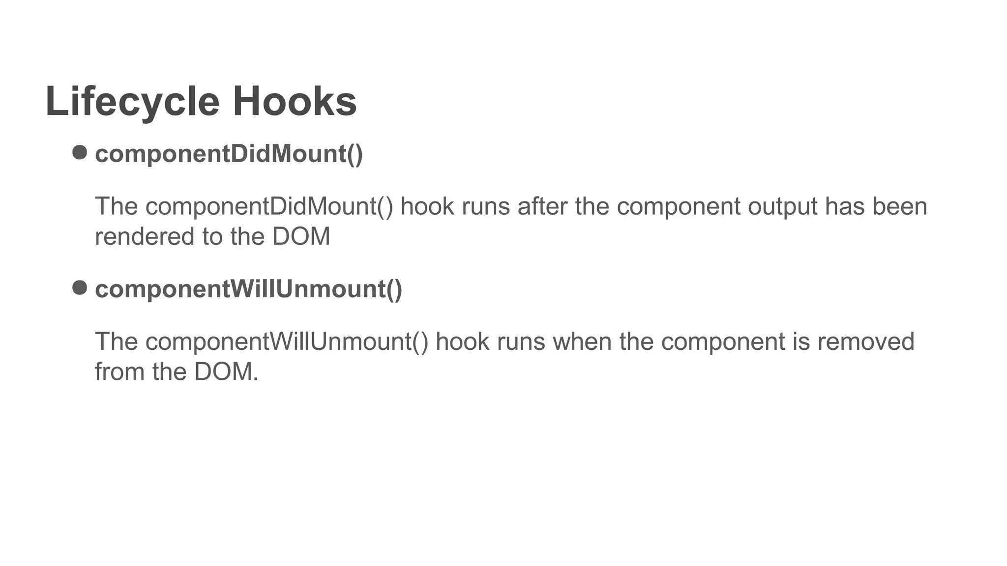 Lifecycle Hooks
● componentDidMount()
The componentDidMount() hook runs after the component output has been
rendered to the DOM
● componentWillUnmount()
The componentWillUnmount() hook runs when the component is removed
from the DOM.
 