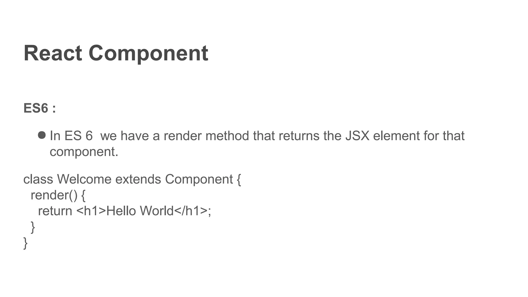 React Component
ES6 :
● In ES 6 we have a render method that returns the JSX element for that
component.
class Welcome extends Component {
render() {
return <h1>Hello World</h1>;
}
}
 