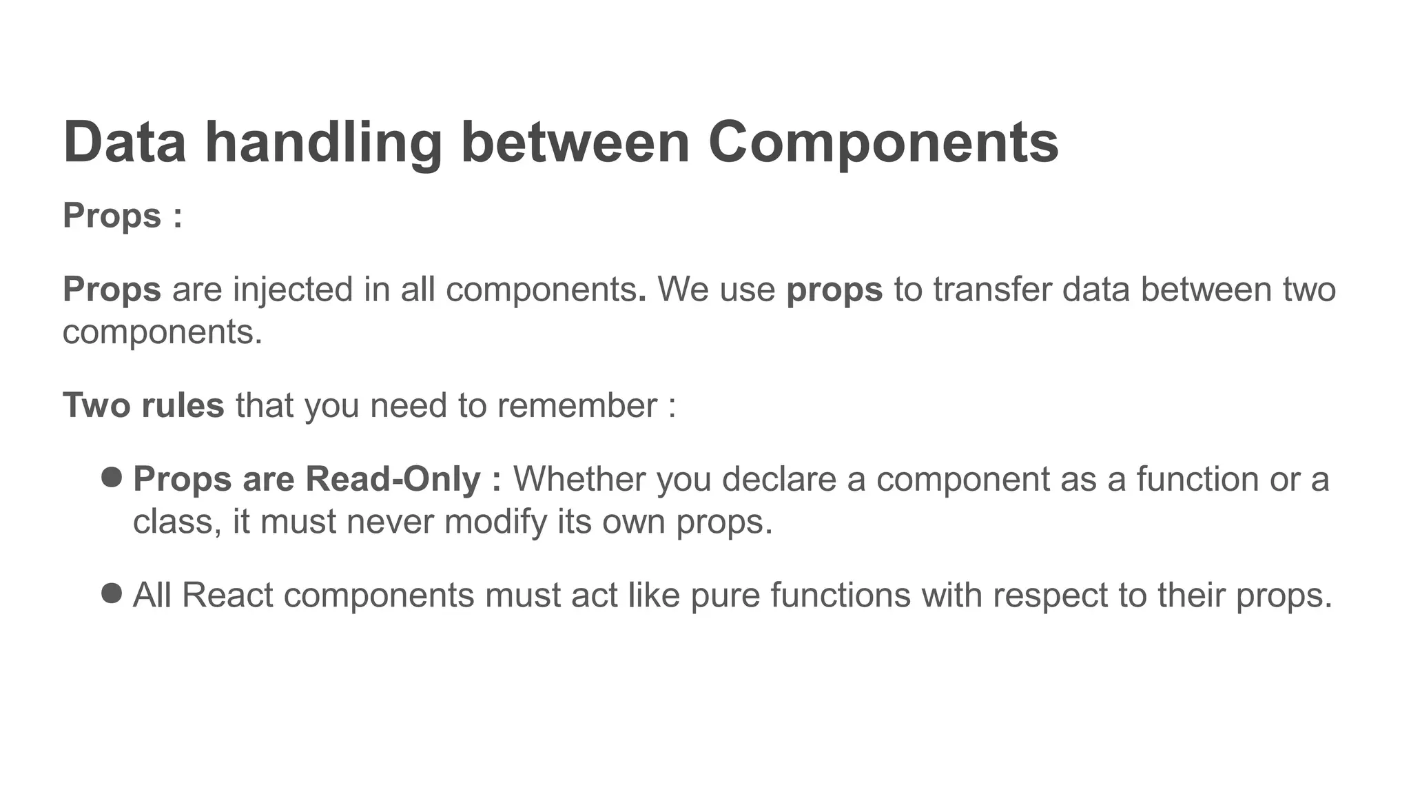 Data handling between Components
Props :
Props are injected in all components. We use props to transfer data between two
components.
Two rules that you need to remember :
● Props are Read-Only : Whether you declare a component as a function or a
class, it must never modify its own props.
● All React components must act like pure functions with respect to their props.
 