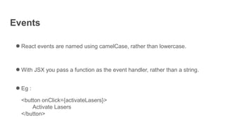 Events
● React events are named using camelCase, rather than lowercase.
● With JSX you pass a function as the event handler, rather than a string.
● Eg :
<button onClick={activateLasers}>
Activate Lasers
</button>
 