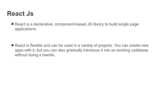 React Js
● React is a declarative, component-based JS library to build single page
applications.
● React is flexible and can be used in a variety of projects. You can create new
apps with it, but you can also gradually introduce it into an existing codebase
without doing a rewrite.
 
