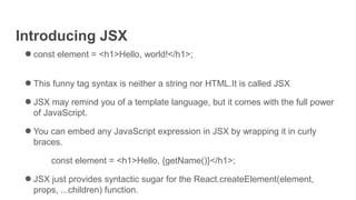 Introducing JSX
● const element = <h1>Hello, world!</h1>;
● This funny tag syntax is neither a string nor HTML.It is called JSX
● JSX may remind you of a template language, but it comes with the full power
of JavaScript.
● You can embed any JavaScript expression in JSX by wrapping it in curly
braces.
const element = <h1>Hello, {getName()}</h1>;
● JSX just provides syntactic sugar for the React.createElement(element,
props, ...children) function.
 