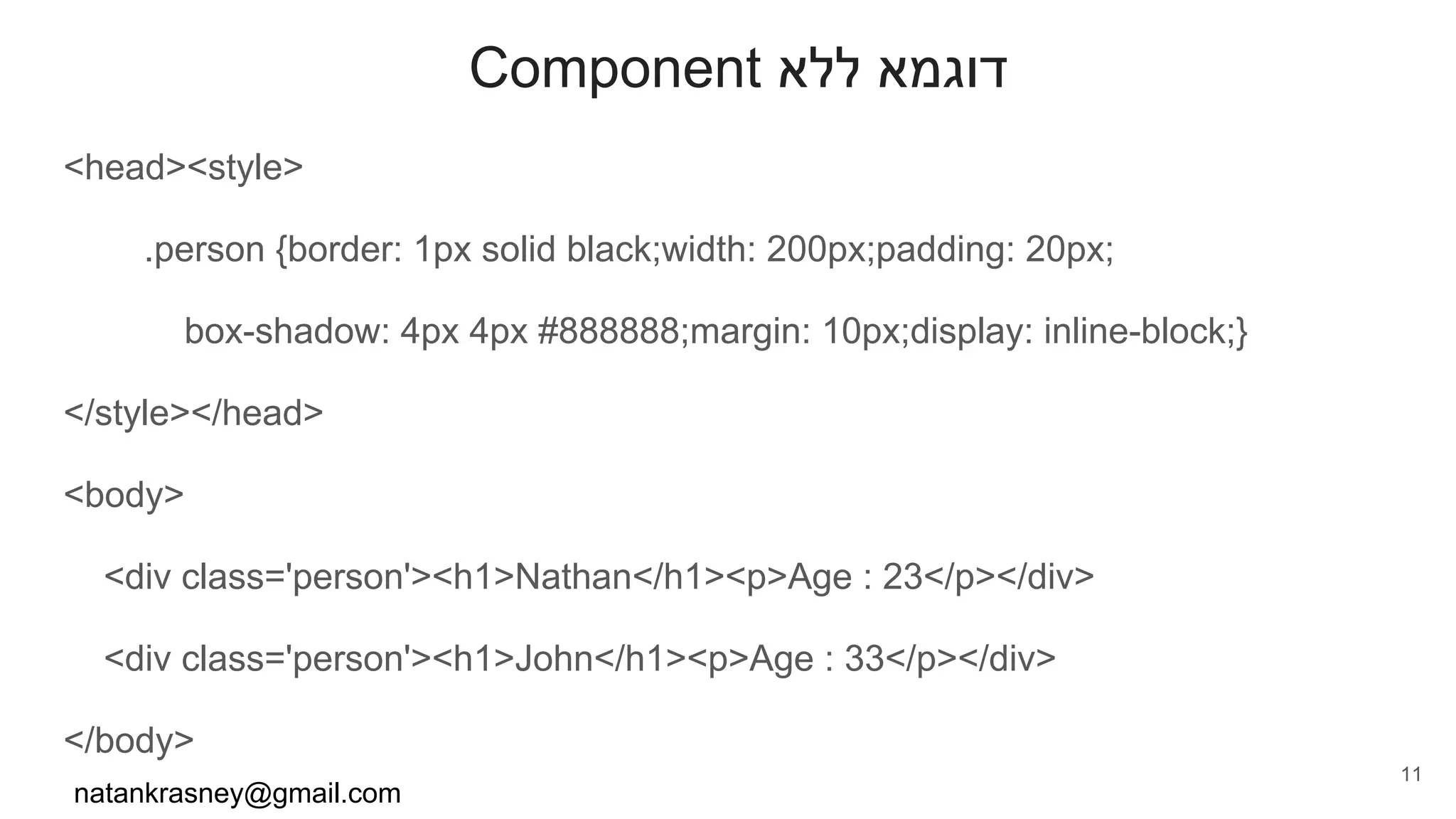 Component ‫ללא‬ ‫דוגמא‬
<head><style>
.person {border: 1px solid black;width: 200px;padding: 20px;
box-shadow: 4px 4px #888888;margin: 10px;display: inline-block;}
</style></head>
<body>
<div class='person'><h1>Nathan</h1><p>Age : 23</p></div>
<div class='person'><h1>John</h1><p>Age : 33</p></div>
</body>
natankrasney@gmail.com
11
 
