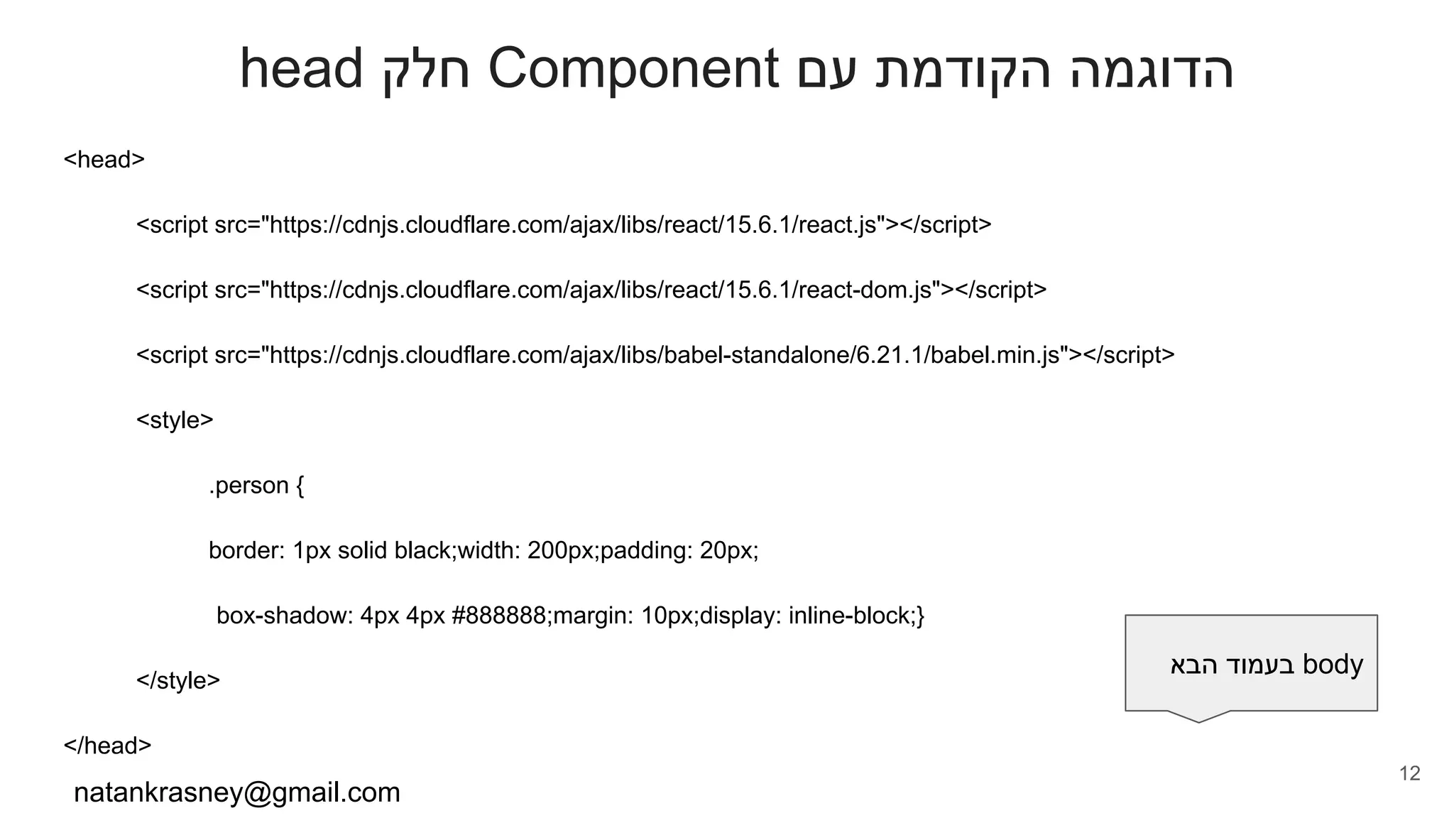 head ‫חלק‬ Component ‫עם‬ ‫הקודמת‬ ‫הדוגמה‬
<head>
<script src="https://cdnjs.cloudflare.com/ajax/libs/react/15.6.1/react.js"></script>
<script src="https://cdnjs.cloudflare.com/ajax/libs/react/15.6.1/react-dom.js"></script>
<script src="https://cdnjs.cloudflare.com/ajax/libs/babel-standalone/6.21.1/babel.min.js"></script>
<style>
.person {
border: 1px solid black;width: 200px;padding: 20px;
box-shadow: 4px 4px #888888;margin: 10px;display: inline-block;}
</style>
</head>
natankrasney@gmail.com
12
‫הבא‬ ‫בעמוד‬ body
 