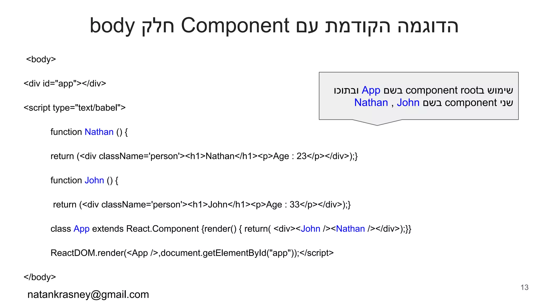 body ‫חלק‬ Component ‫עם‬ ‫הקודמת‬ ‫הדוגמה‬
<body>
<div id="app"></div>
<script type="text/babel">
function Nathan () {
return (<div className='person'><h1>Nathan</h1><p>Age : 23</p></div>);}
function John () {
return (<div className='person'><h1>John</h1><p>Age : 33</p></div>);}
class App extends React.Component {render() { return( <div><John /><Nathan /></div>);}}
ReactDOM.render(<App />,document.getElementById("app"));</script>
</body>
natankrasney@gmail.com
13
‫ובתוכו‬ App ‫בשם‬ component root‫ב‬ ‫שימוש‬
Nathan , John ‫בשם‬ component ‫שני‬
 