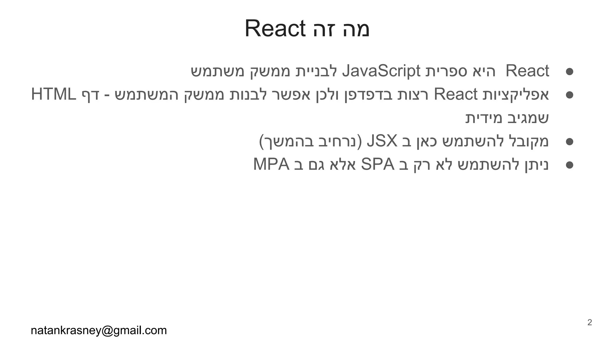 React ‫זה‬ ‫מה‬
●‫משתמש‬ ‫ממשק‬ ‫לבניית‬ JavaScript ‫ספרית‬ ‫היא‬ React
●HTML ‫דף‬ - ‫המשתמש‬ ‫ממשק‬ ‫לבנות‬ ‫אפשר‬ ‫ולכן‬ ‫בדפדפן‬ ‫רצות‬ React ‫אפליקציות‬
‫מידית‬ ‫שמגיב‬
●(‫בהמשך‬ ‫)נרחיב‬ JSX ‫ב‬ ‫כאן‬ ‫להשתמש‬ ‫מקובל‬
●MPA ‫ב‬ ‫גם‬ ‫אלא‬ SPA ‫ב‬ ‫רק‬ ‫לא‬ ‫להשתמש‬ ‫ניתן‬
natankrasney@gmail.com
2
 