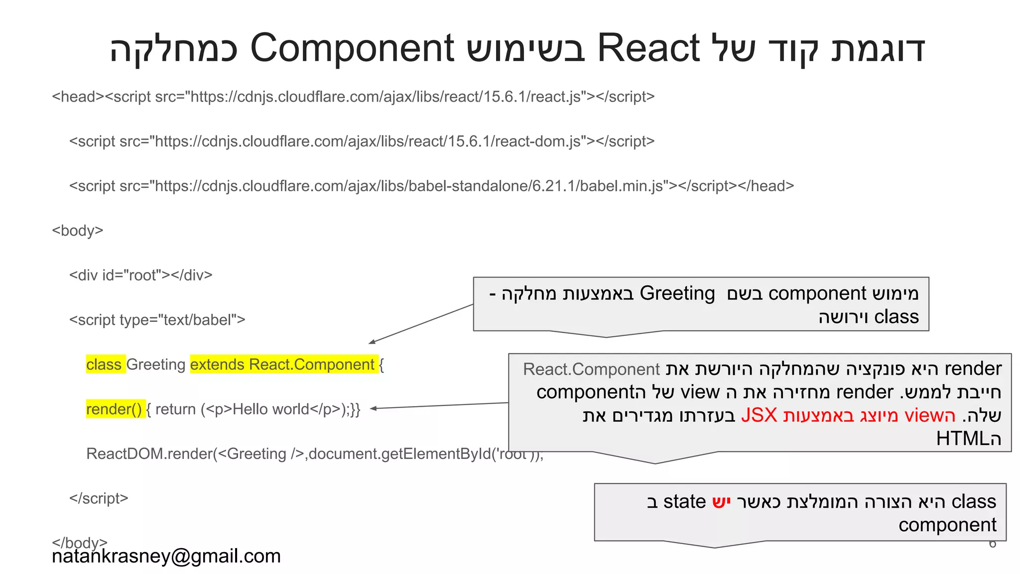 ‫כמחלקה‬ Component ‫בשימוש‬ React ‫של‬ ‫קוד‬ ‫דוגמת‬
<head><script src="https://cdnjs.cloudflare.com/ajax/libs/react/15.6.1/react.js"></script>
<script src="https://cdnjs.cloudflare.com/ajax/libs/react/15.6.1/react-dom.js"></script>
<script src="https://cdnjs.cloudflare.com/ajax/libs/babel-standalone/6.21.1/babel.min.js"></script></head>
<body>
<div id="root"></div>
<script type="text/babel">
class Greeting extends React.Component {
render() { return (<p>Hello world</p>);}}
ReactDOM.render(<Greeting />,document.getElementById('root'));
</script>
</body>
natankrasney@gmail.com
6
- ‫מחלקה‬ ‫באמצעות‬ Greeting ‫בשם‬ component ‫מימוש‬
‫וירושה‬ class
React.Component ‫את‬ ‫היורשת‬ ‫שהמחלקה‬ ‫פונקציה‬ ‫היא‬ render
component‫ה‬ ‫של‬ view ‫ה‬ ‫את‬ ‫מחזירה‬ render .‫לממש‬ ‫חייבת‬
‫את‬ ‫מגדירים‬ ‫בעזרתו‬ JSX ‫באמצעות‬ ‫מיוצג‬ view‫ה‬ .‫שלה‬
HTML‫ה‬
‫ב‬ state ‫יש‬ ‫כאשר‬ ‫המומלצת‬ ‫הצורה‬ ‫היא‬ class
component
 