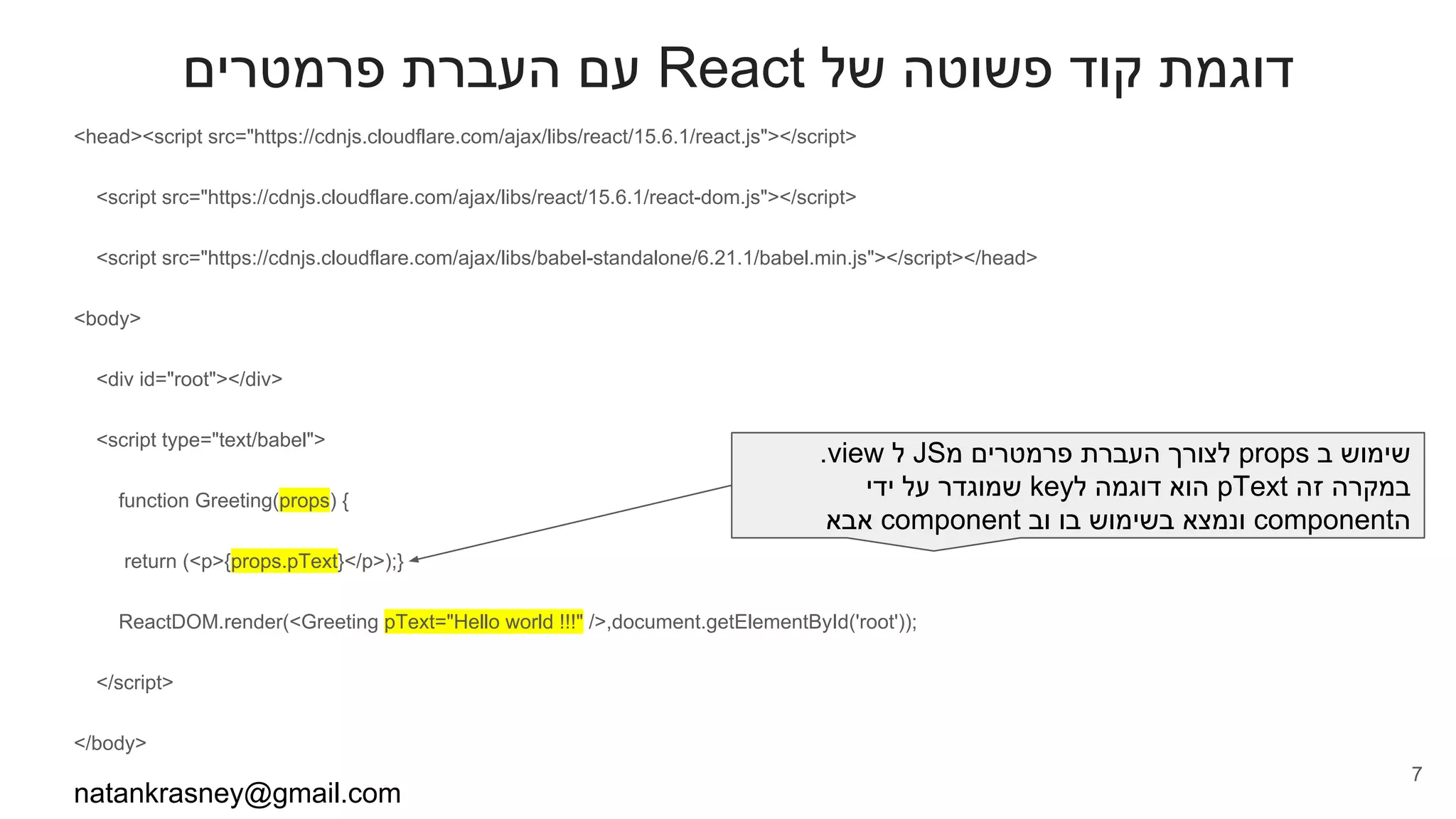 ‫פרמטרים‬ ‫העברת‬ ‫עם‬ React ‫של‬ ‫פשוטה‬ ‫קוד‬ ‫דוגמת‬
<head><script src="https://cdnjs.cloudflare.com/ajax/libs/react/15.6.1/react.js"></script>
<script src="https://cdnjs.cloudflare.com/ajax/libs/react/15.6.1/react-dom.js"></script>
<script src="https://cdnjs.cloudflare.com/ajax/libs/babel-standalone/6.21.1/babel.min.js"></script></head>
<body>
<div id="root"></div>
<script type="text/babel">
function Greeting(props) {
return (<p>{props.pText}</p>);}
ReactDOM.render(<Greeting pText="Hello world !!!" />,document.getElementById('root'));
</script>
</body>
natankrasney@gmail.com
7
.view ‫ל‬ JS‫מ‬ ‫פרמטרים‬ ‫העברת‬ ‫לצורך‬ props ‫ב‬ ‫שימוש‬
‫ידי‬ ‫על‬ ‫שמוגדר‬ key‫ל‬ ‫דוגמה‬ ‫הוא‬ pText ‫זה‬ ‫במקרה‬
‫אבא‬ component ‫וב‬ ‫בו‬ ‫בשימוש‬ ‫ונמצא‬ component‫ה‬
 