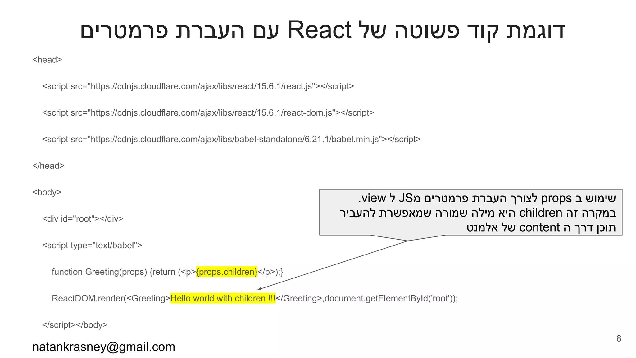 ‫פרמטרים‬ ‫העברת‬ ‫עם‬ React ‫של‬ ‫פשוטה‬ ‫קוד‬ ‫דוגמת‬
<head>
<script src="https://cdnjs.cloudflare.com/ajax/libs/react/15.6.1/react.js"></script>
<script src="https://cdnjs.cloudflare.com/ajax/libs/react/15.6.1/react-dom.js"></script>
<script src="https://cdnjs.cloudflare.com/ajax/libs/babel-standalone/6.21.1/babel.min.js"></script>
</head>
<body>
<div id="root"></div>
<script type="text/babel">
function Greeting(props) {return (<p>{props.children}</p>);}
ReactDOM.render(<Greeting>Hello world with children !!!</Greeting>,document.getElementById('root'));
</script></body>
natankrasney@gmail.com
8
.view ‫ל‬ JS‫מ‬ ‫פרמטרים‬ ‫העברת‬ ‫לצורך‬ props ‫ב‬ ‫שימוש‬
‫להעביר‬ ‫שמאפשרת‬ ‫שמורה‬ ‫מילה‬ ‫היא‬ children ‫זה‬ ‫במקרה‬
‫אלמנט‬ ‫של‬ content ‫ה‬ ‫דרך‬ ‫תוכן‬
 