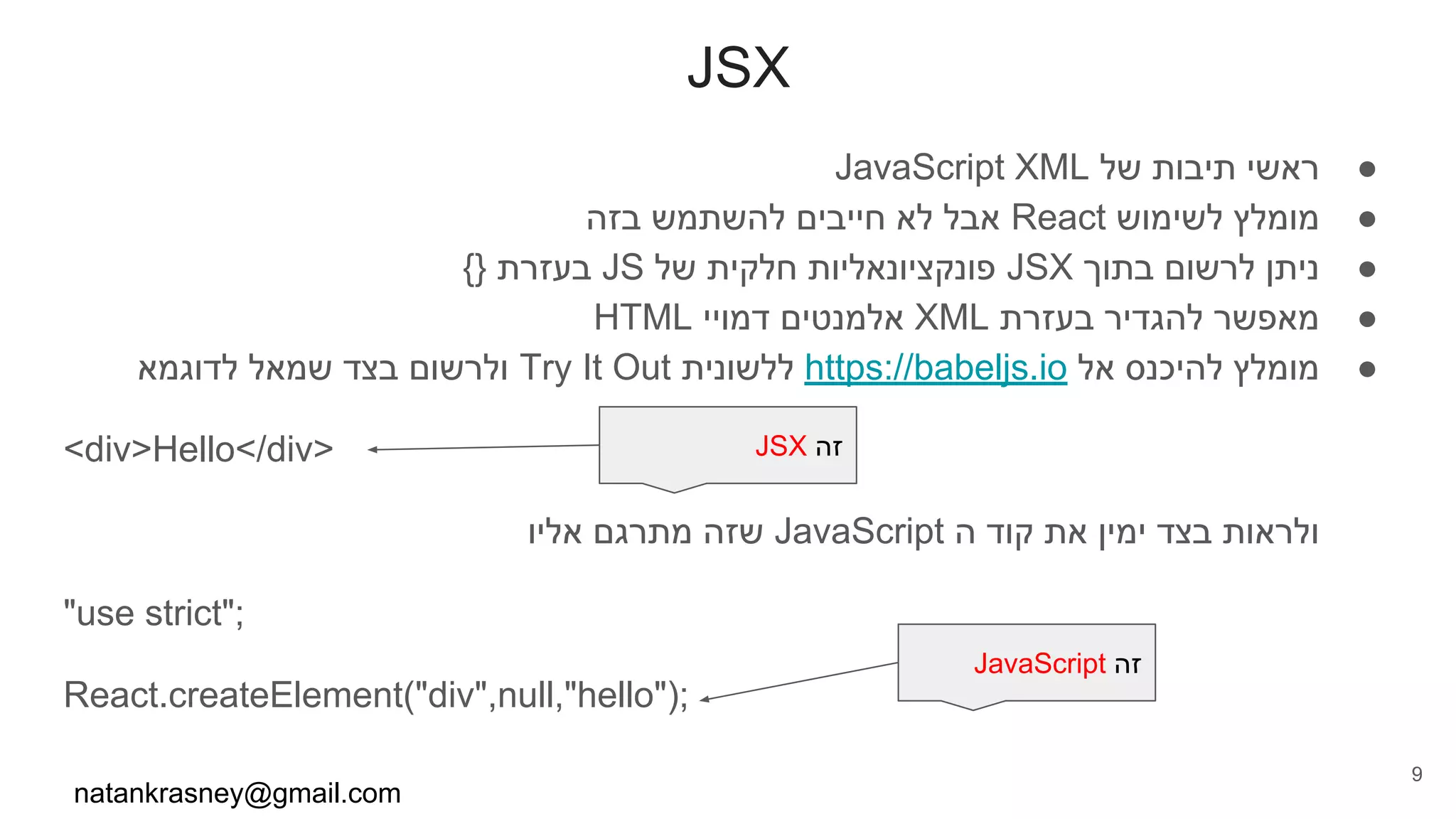 JSX
●JavaScript XML ‫של‬ ‫תיבות‬ ‫ראשי‬
●‫בזה‬ ‫להשתמש‬ ‫חייבים‬ ‫לא‬ ‫אבל‬ React ‫לשימוש‬ ‫מומלץ‬
●{} ‫בעזרת‬ JS ‫של‬ ‫חלקית‬ ‫פונקציונאליות‬ JSX ‫בתוך‬ ‫לרשום‬ ‫ניתן‬
●HTML ‫דמויי‬ ‫אלמנטים‬ XML ‫בעזרת‬ ‫להגדיר‬ ‫מאפשר‬
●‫לדוגמא‬ ‫שמאל‬ ‫בצד‬ ‫ולרשום‬ Try It Out ‫ללשונית‬ https://babeljs.io ‫אל‬ ‫להיכנס‬ ‫מומלץ‬
<div>Hello</div>
‫אליו‬ ‫מתרגם‬ ‫שזה‬ JavaScript ‫ה‬ ‫קוד‬ ‫את‬ ‫ימין‬ ‫בצד‬ ‫ולראות‬
"use strict";
React.createElement("div",null,"hello");
natankrasney@gmail.com
9
JSX ‫זה‬
JavaScript ‫זה‬
 
