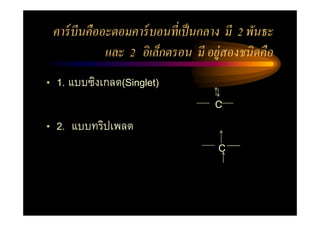 คาร์ บีนคืออะตอมคาร์ บอนที เป็ นกลาง มี 2 พันธะ
             และ 2 อิ เล็กตรอน มี อยู่สองชนิดคือ
• 1. แบบซิงเกลต(Singlet)
                                   C
• 2. แบบทริปเพลต
                                    C
 