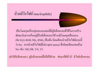 นิวคลีโอไฟล์ (nucleophile)


       เป็ นโมเลกุลหรื อกลุ่มของอะตอมที=มีคู่อิเล็กตรอนที=ใช้ในการสร้าง
      พันธะกับสารหรื อหมู่ที=รับอิเล็กตรอนได้ กรณี โมเลกุลเป็ นกลาง
      เช่น H2O, ROH, NH3, RNH2 เป็ นต้น นิยมเขียนนิวคลีโอไฟล์แบบนี
      ว่า Nu : หากนิวคลีโอไฟล์มีประจุลบ (anion) ซึ=งนิยมเขียนแทนด้วย
      Nu- เช่น –OH,-OR, -CN, -Cl
(ตัวให้อิเล็กตรอน ) คู่อิเล็กตรอนทีไม่ได้ใช้ร่วม พันธะทีมีขว δ - มี ไพอิเล็กตรอน
                                                           ั
 