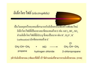 อิ เล็กโตรไฟล์ (electrophile)

   เป็ นโมเลกุลหรื ออะตอมที=สามารถรับอิเล็กตรอนเพื=อสร้างพันธะใหม่
       อิเล็กโตรไฟล์ที=เป็ นกลางจะเขียนแทนด้วย E เช่น AlCl3, BF3, SO3
       ส่ วนอิเล็กโตรไฟล์ที=มีประจุ ซึ=งจะเป็ นบวก เช่น H+, H3O+, R+
       (carbocation) มักเขียนแทนด้วย E+
                                                          Cl
    CH2 CH CH3           +      HCl                   CH3 CH CH3
      propene          hydrogen chloride            2-chloropropane

(ตัวรับอิเล็กตรอน ) พันธะทีมีขว δ +มีตาแหน่ งทีสามารถรบอิเล็กตรอน (กรด)
                              ั       ํ
 