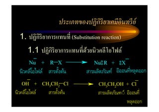 ประเภทของปฏิ กิริยาเคมีอินทรี ย์
  1. ปฏิกิริยาการแทนที= (Substitution reaction)
       1.1 ปฏิกิริยาการแทนที=ดวยนิวคลีโอไฟล์
                              ้
       Nu + R X                    Nu R +         X
  นิวคลีโอไฟล์ สารตังต้น       สารผลิตภัณฑ์ อิออนทีหลุดออก
   OH + CH3CH2 Cl                    CH3CH2OH + Cl
นิวคลีโอไฟล์   สารตังต้น            สารผลิตภัณฑ◌์ อิออนที
                                                  หลุดออก
 