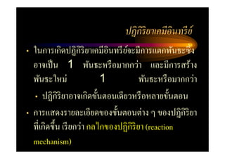 ปฏิ กิริยาเคมีอินทรี ย์
• ในการเกิดปฏิกิริยาเคมีอินทรี ยจะมีการแตกพันธะซึ= ง
                                ์
  อาจเป็ น 1 พันธะหรื อมากกว่า และมีการสร้าง
  พันธะใหม่               1           พันธะหรื อมากกว่า
  • ปฏิกิริยาอาจเกิดขันตอนเดียวหรื อหลายขันตอน
• การแสดงรายละเอียดของขันตอนต่าง ๆ ของปฏิกิริยา
  ที=เกิดขึน เรี ยกว่า กลไกของปฏิกิริยา (reaction
  mechanism)
 