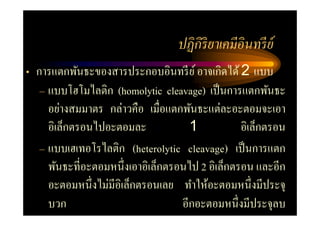 ปฏิ กิริยาเคมีอินทรี ย์
• การแตกพันธะของสารประกอบอินทรี ย ์ อาจเกิดได้ 2 แบบ
   – แบบโฮโมไลติก (homolytic cleavage) เป็ นการแตกพันธะ
     อย่างสมมาตร กล่าวคือ เมื=อแตกพันธะแต่ละอะตอมจะเอา
     อิเล็กตรอนไปอะตอมละ             1           อิเล็กตรอน
   – แบบเฮเทอโรไลติก (heterolytic cleavage) เป็ นการแตก
     พันธะที=อะตอมหนึ=งเอาอิเล็กตรอนไป 2 อิเล็กตรอน และอีก
     อะตอมหนึ=งไม่มีอิเล็กตรอนเลย ทําให้อะตอมหนึ=งมีประจุ
     บวก                           อีกอะตอมหนึ=งมีประจุลบ
 