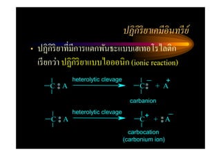 ปฏิ กิริยาเคมีอินทรี ย์
• ปฏิกิริยาที=มีการแตกพันธะแบบเฮเทอโรไลติก
  เรี ยกว่า ปฏิกิริยาแบบไอออนิก (ionic reaction)
              heterolytic clevage                 +
      C   A                               C    + A

                                      carbanion
              heterolytic clevage
      C A                                 C+ + A
                                      carbocation
                                    (carbonium ion)
 