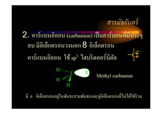สารมัธยันตร์
2. คาร์แบนอิออน (carbanion) เป็ นคาร์บอนที=มีประจุ
 ลบ มีอิเล็กตรอนวงนอก 8 อิเล็กตรอน
 คาร์แบนอิออน ใช้ sp3 ไฮบริ ดออร์บิตล ั       C

                  H
                  H
                           C
                                        Methyl carbanion
                       H

 มี 6 อิเล็กตรอนอยูในพันธะสามพันธะและคู่อิเล็กตรอนที=ไม่ได้ใช้ร่วม
                   ่
 