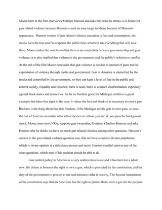 Moore later in the film interviews Marilyn Manson and asks him what he thinks is to blame for
gun related violence because Manson is such an easy target to blame because of Manson's
appearance. Manson version of gun related violence causation is fear and consumption, the
media fuels the fear and I'm response the public buys whatever and everything that will save
them. Moore makes the conclusion that there is no connection between gun ownership and gun
violence, it is also implied that violence is the governments and the public’s solution to conflict.
At the end of the film Moore concludes that gun violence is not due to amount of guns but the
exploitation of violence through media and government. Fear in America is intensified by the
media and controlled by the government, so they can keep a level of fear in the public and
control society. Equality and violence; there is none, there is so much discrimination, especially
against black males and minorities. As far as freedom goes; the Michigan militia is a great
example that takes that right to the max, it values the fact and thinks it is necessary to own a gun.
But here is the thing about that that freedom, if the Michigan militia gets to own guns, so does
the rest of America no matter what ethnicity/race or culture you are, if you pass the background
check. Moore interviews NRA, supports gun ownership, President Charlton Hesston and asks
Hesston why he thinks we have so much gun related violence among other questions. Hesston’s
answer to the gun related violence question was, that we have a racially diverse population,
which is, in my opinion is a ridiculous answer and racist. Hesston couldn't answer any of the
other questions, which man of his position should be able to do.
Gun control policy in America is a very controversial issue and it has been for a while
now; the debate is between the right to own a gun, which is protected by the constitution, and the
duty of the government to prevent crime and maintain order in society. The Second Amendment
of the constitution says that an American has the right to protect them, own a gun for the purpose
 
