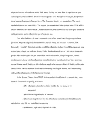 of protection and sell- defense within their home. Polling has been done in repetition on gun
control policy and found that America believes people have the right to own a gun, but promote
more harsh enforcement of current laws. The American identity is a gun culture. The gun is
symbol of power and masculinity. The biggest gun support avocation groups is the NRA, which
Moore interviews the president of, Charleston Hesston, they supposedly say their goal is to have
safety programs and to educate the use of safe gun use.
Gun related violence is most common in poor/urban areas/ involving young adults or
juveniles. Majority of gun related deaths in America, oddly, are suicides, 16,907 in 2004.
Personally I wouldn't think that suicides would have been the highest I would have guessed gang
related gang related gun violence deaths. Under the Gun Control Act of 1968; there are certain
people who are ineligible for gun ownership; convicted felonies, illegal drug users, certain
misdemeanors, those who have been in a mental institution/ mental detectives/ have a serious
mental illness, non-U.S citizens, illegal aliens, people who renounced their U.S citizenship, prior
armed forced service members that were dishonorably discharged, minors, have a restraining
order, or have been convicted of domestic violence.
In the Second Chance Act of 2007, if the record of the offender is expunged; they must
meet all five criteria to qualify, which are:
1.) No other convictions for violence besides the one trying to be
expunged
2.) Fulfilled all requirements of sentence
3.) Has been drug/alcohol free for at least one year and rehabilitated to courts
satisfaction, only if it is a part of their sentencing
4.) Obtained a high school diploma or GED
 