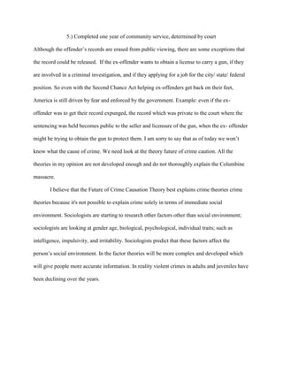 5.) Completed one year of community service, determined by court
Although the offender’s records are erased from public viewing, there are some exceptions that
the record could be released. If the ex-offender wants to obtain a license to carry a gun, if they
are involved in a criminal investigation, and if they applying for a job for the city/ state/ federal
position. So even with the Second Chance Act helping ex-offenders get back on their feet,
America is still driven by fear and enforced by the government. Example: even if the ex-
offender was to get their record expunged, the record which was private to the court where the
sentencing was held becomes public to the seller and licensure of the gun, when the ex- offender
might be trying to obtain the gun to protect them. I am sorry to say that as of today we won’t
know what the cause of crime. We need look at the theory future of crime caution. All the
theories in my opinion are not developed enough and do not thoroughly explain the Columbine
massacre.
I believe that the Future of Crime Causation Theory best explains crime theories crime
theories because it's not possible to explain crime solely in terms of immediate social
environment. Sociologists are starting to research other factors other than social environment;
sociologists are looking at gender age, biological, psychological, individual traits; such as
intelligence, impulsivity, and irritability. Sociologists predict that these factors affect the
person’s social environment. In the factor theories will be more complex and developed which
will give people more accurate information. In reality violent crimes in adults and juveniles have
been declining over the years.
 