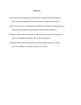 References
Crime Causation. (2010). Retrieved October 24, 2010 from sociological theories:
http://law.jrank.org/pages/824/crime-causation-sociological-theories.html.
Reentry Policy Council. (2010). Retrieved October 24, 2010 from Second Chance Act:
http://www.reentrypolicy.org/government_affairs/second_chance_act.
Wikipedia. (2010). Retrieved October 24, 2010 from Gun Law in the United States:
http://en.wikipedia.org/wiki/gun_law_in_the_united_states.
Wikipedia. (2010). Retrieved October 24, 2010 from Gun Control Act of 1968:
http://en.wikipedia.org/wiki/gun_control_act_of_1968.
 