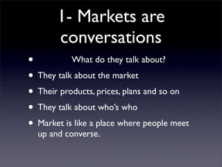 1- Markets are
       conversations
•          What do they talk about?
• They talk about the market
• Their products, prices, plans and so on
• They talk about who’s who
• Market is like a place where people meet
  up and converse.
 