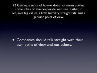 22 Getting a sense of humor does not mean putting
   some jokes on the corporate web site. Rather, it
requires big values, a little humility, straight talk, and a
                 genuine point of view.




• Companies should talk straight with their
   own point of view, and not others.
 