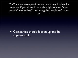 85 When we have questions we turn to each other for
 answers. If you didn't have such a tight rein on quot;your
peoplequot; maybe they'd be among the people we'd turn
                           to.




• Companies should loosen up and be
    approachable.
 