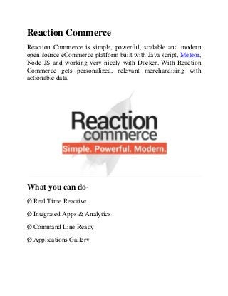 Reaction Commerce
Reaction Commerce is simple, powerful, scalable and modern
open source eCommerce platform built with Java script, Meteor,
Node JS and working very nicely with Docker. With Reaction
Commerce gets personalized, relevant merchandising with
actionable data.
What you can do-
Ø Real Time Reactive
Ø Integrated Apps & Analytics
Ø Command Line Ready
Ø Applications Gallery
 