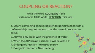 COUPLING OR REACTION?
Write the word COUPLING if the
statement is TRUE while REACTION If its not.
1. Means combining an favorable(endergonic)reaction with a
unfavorable(exergonic) one so that the overall process can
occur.
2. ATP will only break with the presence of water
3. When the ATP breaks its bond, it will be ADP + P
4. Endergonic reaction - releases energy
5. Exergonic reaction - Needs energy
 