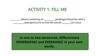 ACTIVITY 1: FILL ME
___________Means combining an ___________(endergonic)reaction with a
___________(exergonic) one so that the overall _________can occur.
In one to two sentences, differentiate
ENDERGONIC and EXERGONIC in your own
words.
 
